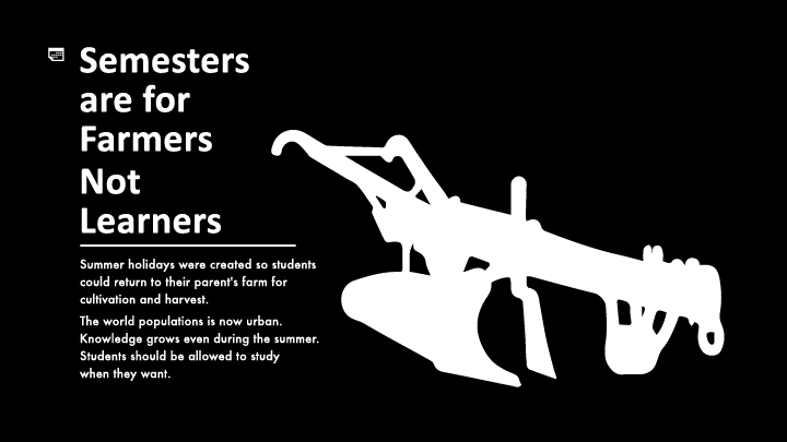 Semesters are for Farmers Not Learners. Summer holidays were created so students could return to their parent's farm for cultivation and harvest. The world populations is now urban. Knowledge grows even during the summer. Students should be allowed to study what they want when they want.
